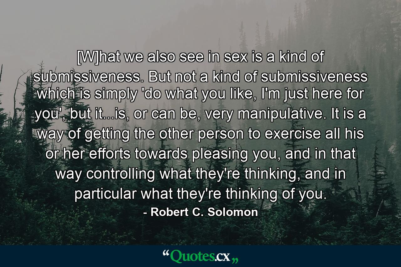 [W]hat we also see in sex is a kind of submissiveness. But not a kind of submissiveness which is simply 'do what you like, I'm just here for you', but it...is, or can be, very manipulative. It is a way of getting the other person to exercise all his or her efforts towards pleasing you, and in that way controlling what they're thinking, and in particular what they're thinking of you. - Quote by Robert C. Solomon