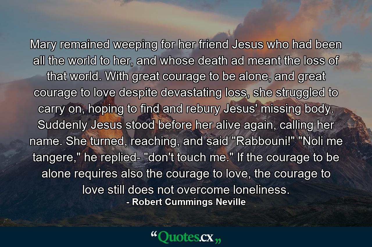 Mary remained weeping for her friend Jesus who had been all the world to her, and whose death ad meant the loss of that world. With great courage to be alone, and great courage to love despite devastating loss, she struggled to carry on, hoping to find and rebury Jesus' missing body. Suddenly Jesus stood before her alive again, calling her name. She turned, reaching, and said 