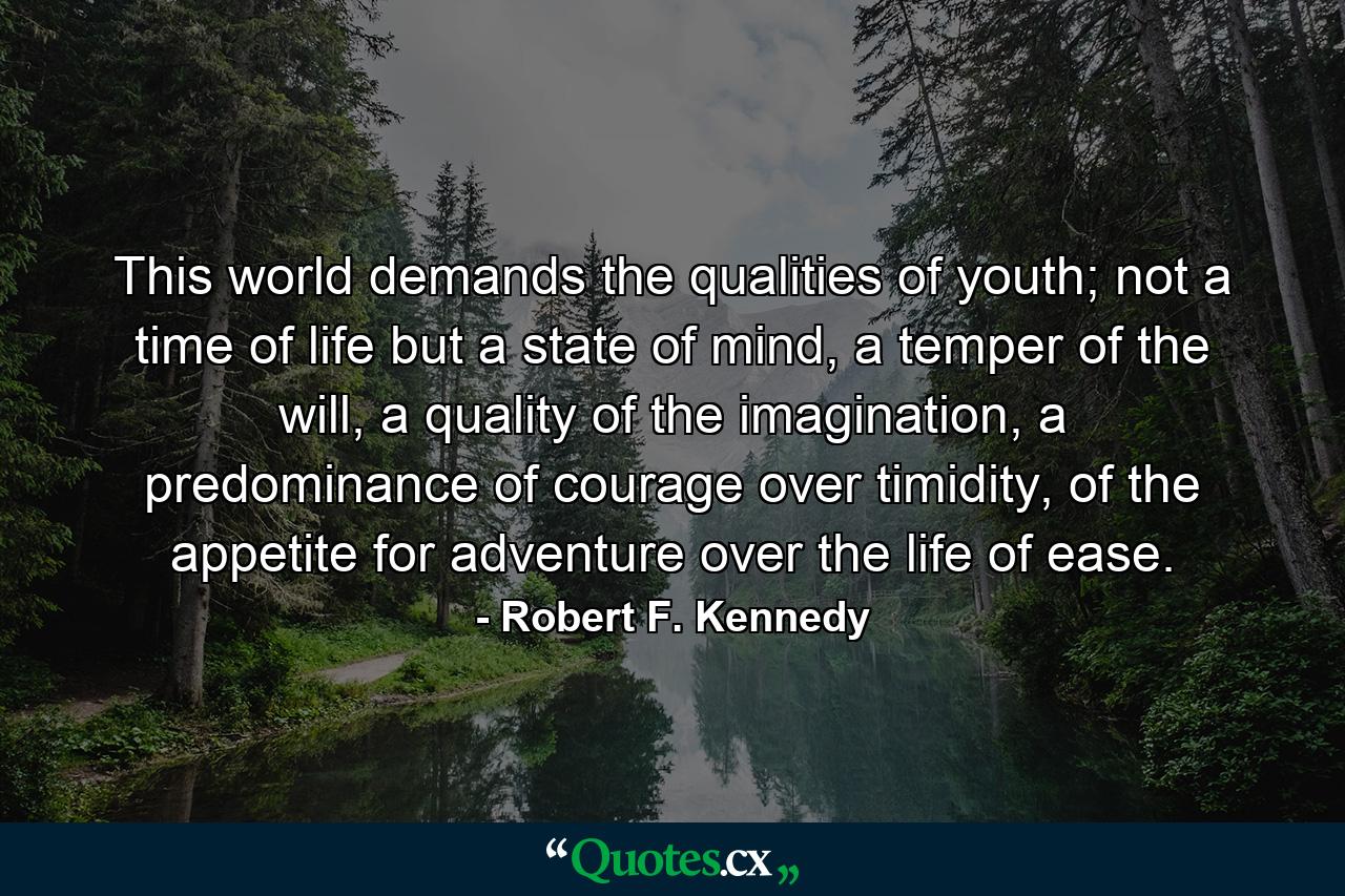 This world demands the qualities of youth; not a time of life but a state of mind, a temper of the will, a quality of the imagination, a predominance of courage over timidity, of the appetite for adventure over the life of ease. - Quote by Robert F. Kennedy