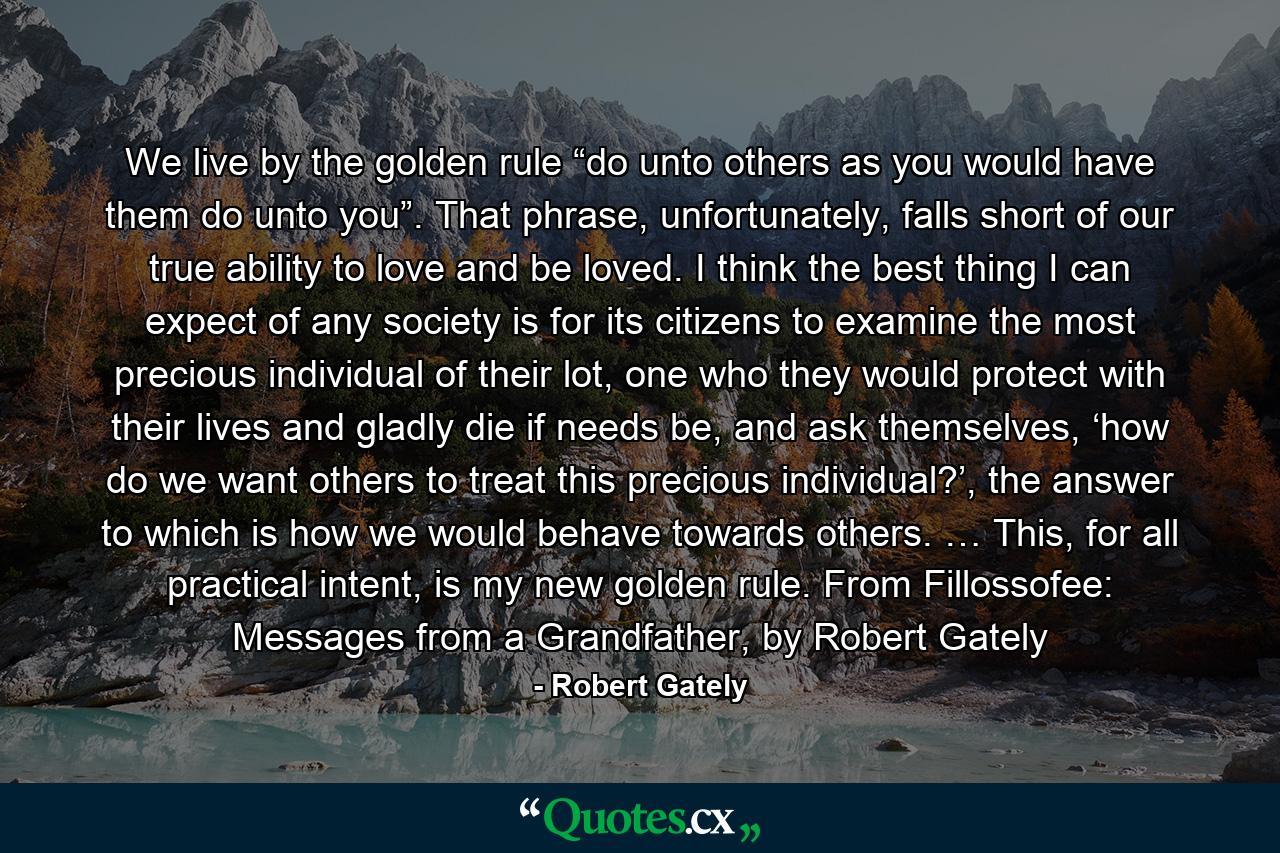 We live by the golden rule “do unto others as you would have them do unto you”. That phrase, unfortunately, falls short of our true ability to love and be loved. I think the best thing I can expect of any society is for its citizens to examine the most precious individual of their lot, one who they would protect with their lives and gladly die if needs be, and ask themselves, ‘how do we want others to treat this precious individual?’, the answer to which is how we would behave towards others. … This, for all practical intent, is my new golden rule. From Fillossofee: Messages from a Grandfather, by Robert Gately - Quote by Robert Gately