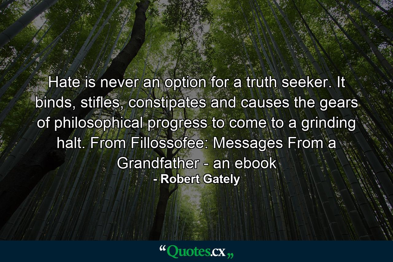 Hate is never an option for a truth seeker. It binds, stifles, constipates and causes the gears of philosophical progress to come to a grinding halt. From Fillossofee: Messages From a Grandfather - an ebook - Quote by Robert Gately