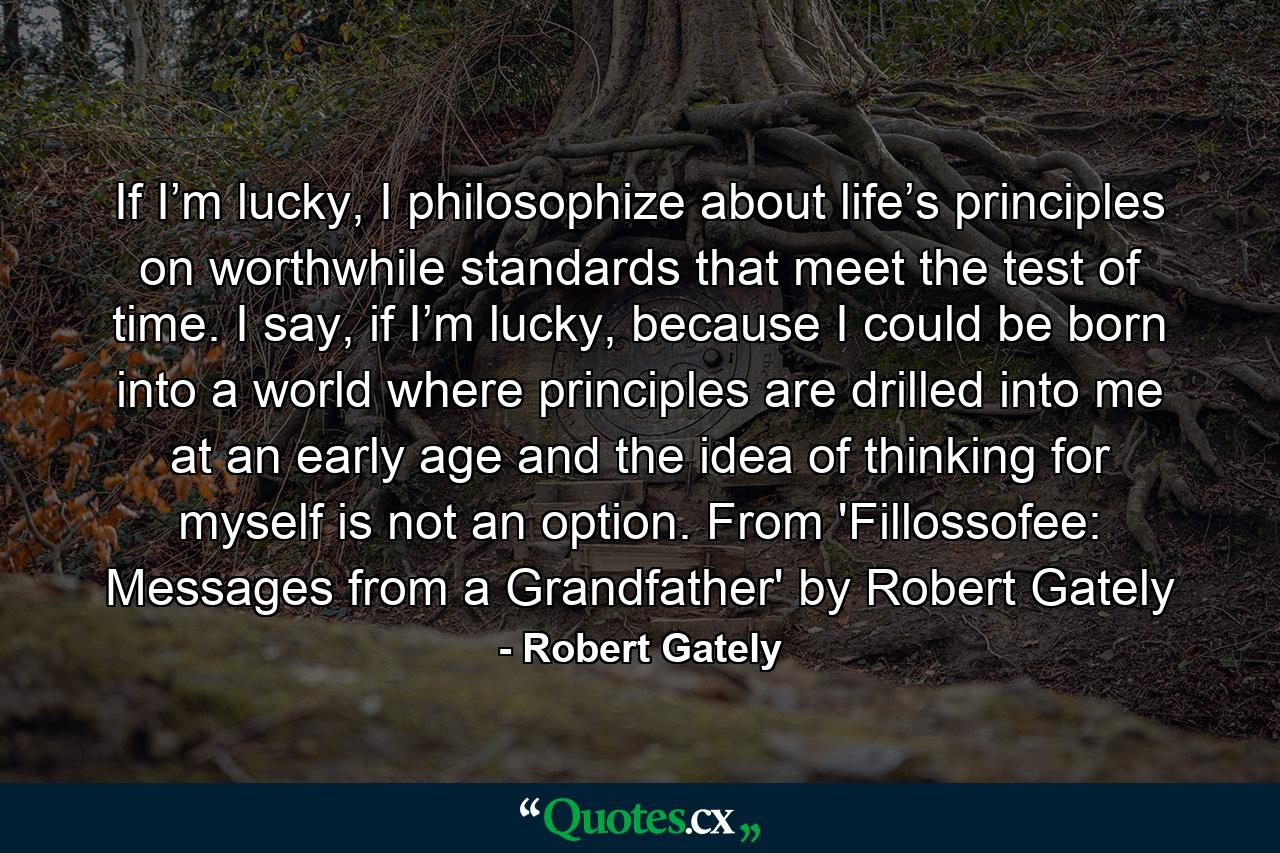 If I’m lucky, I philosophize about life’s principles on worthwhile standards that meet the test of time. I say, if I’m lucky, because I could be born into a world where principles are drilled into me at an early age and the idea of thinking for myself is not an option. From 'Fillossofee: Messages from a Grandfather' by Robert Gately - Quote by Robert Gately