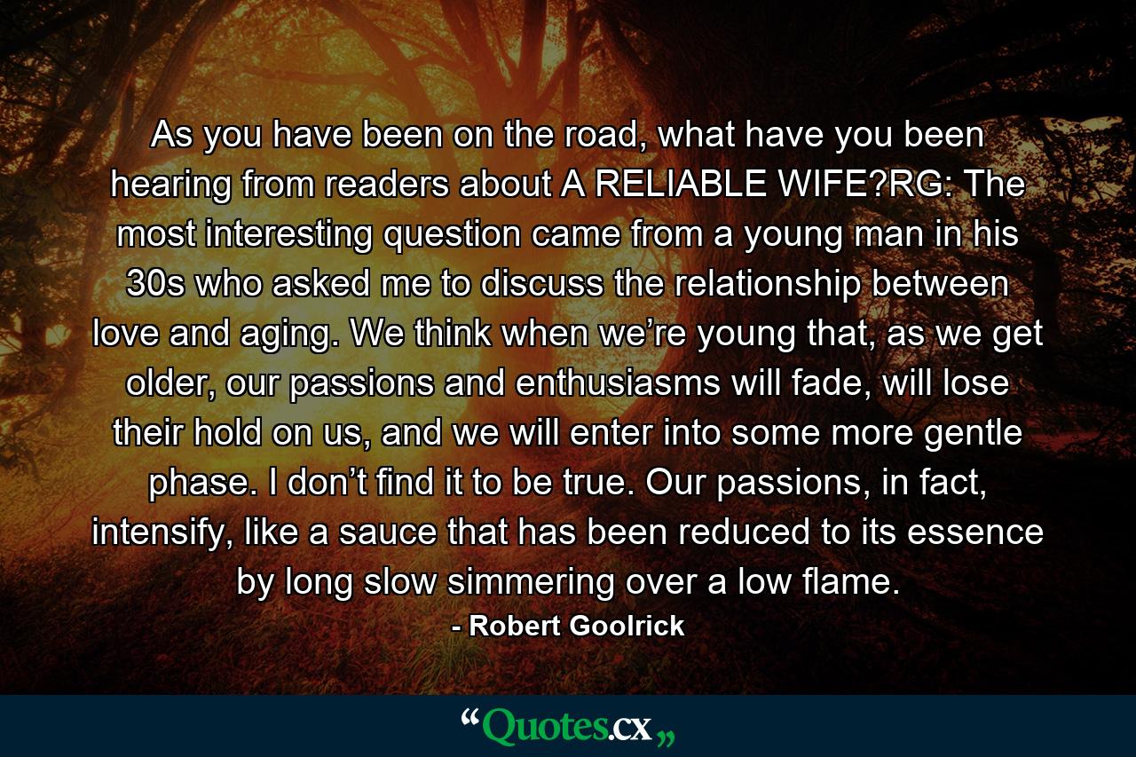 As you have been on the road, what have you been hearing from readers about A RELIABLE WIFE?RG: The most interesting question came from a young man in his 30s who asked me to discuss the relationship between love and aging. We think when we’re young that, as we get older, our passions and enthusiasms will fade, will lose their hold on us, and we will enter into some more gentle phase. I don’t find it to be true. Our passions, in fact, intensify, like a sauce that has been reduced to its essence by long slow simmering over a low flame. - Quote by Robert Goolrick