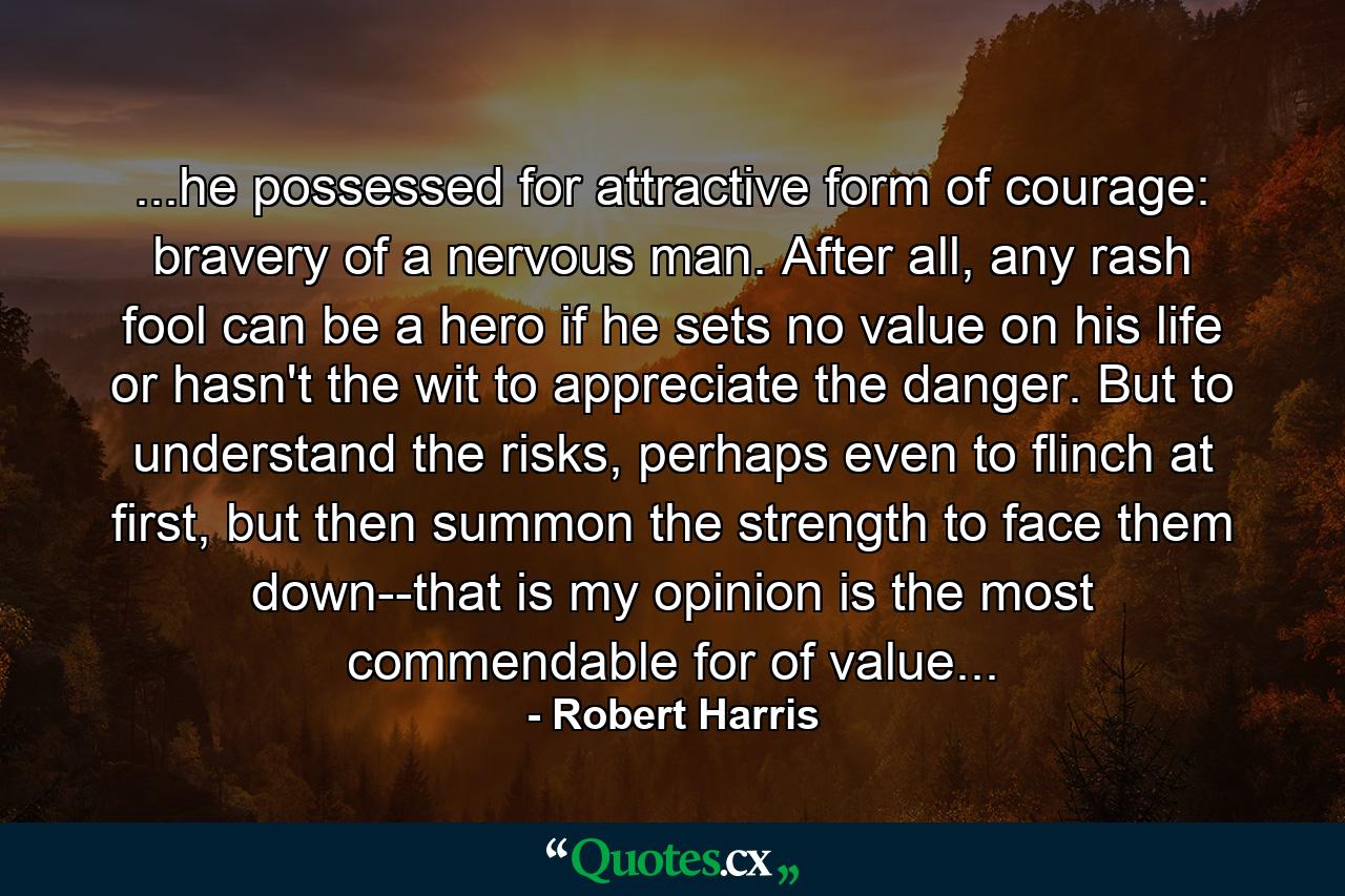 ...he possessed for attractive form of courage: bravery of a nervous man. After all, any rash fool can be a hero if he sets no value on his life or hasn't the wit to appreciate the danger. But to understand the risks, perhaps even to flinch at first, but then summon the strength to face them down--that is my opinion is the most commendable for of value... - Quote by Robert Harris