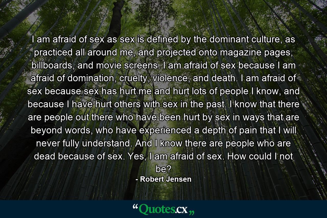 I am afraid of sex as sex is defined by the dominant culture, as practiced all around me, and projected onto magazine pages, billboards, and movie screens. I am afraid of sex because I am afraid of domination, cruelty, violence, and death. I am afraid of sex because sex has hurt me and hurt lots of people I know, and because I have hurt others with sex in the past. I know that there are people out there who have been hurt by sex in ways that are beyond words, who have experienced a depth of pain that I will never fully understand. And I know there are people who are dead because of sex. Yes, I am afraid of sex. How could I not be? - Quote by Robert Jensen