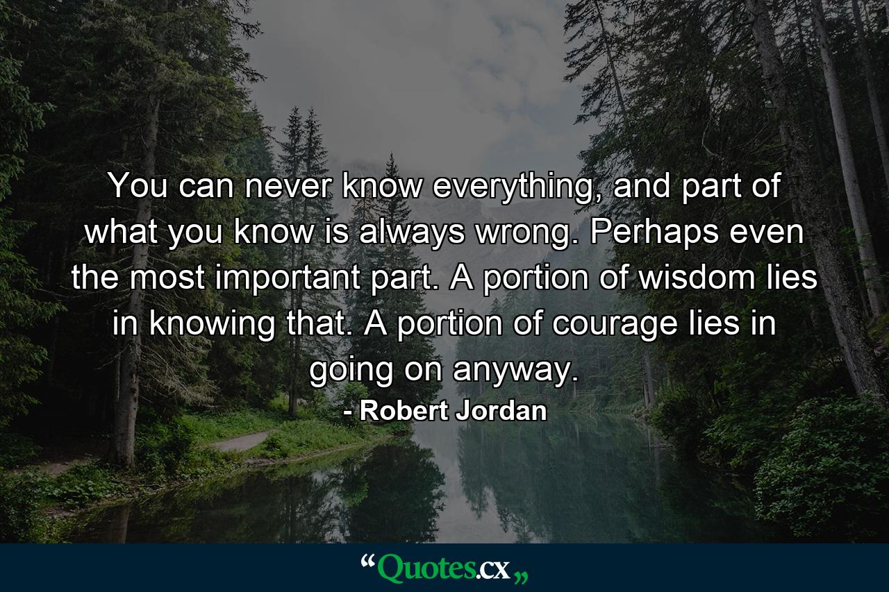 You can never know everything, and part of what you know is always wrong. Perhaps even the most important part. A portion of wisdom lies in knowing that. A portion of courage lies in going on anyway. - Quote by Robert Jordan