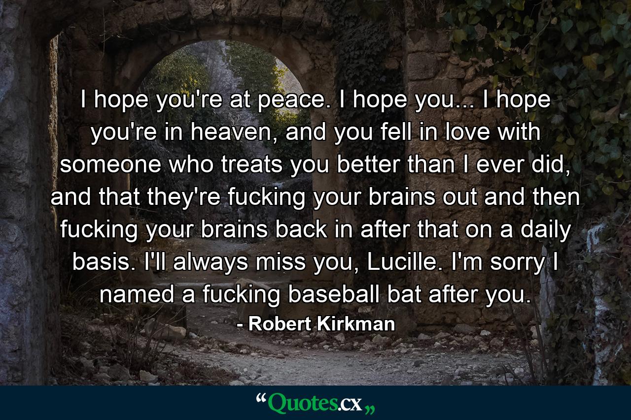 I hope you're at peace. I hope you... I hope you're in heaven, and you fell in love with someone who treats you better than I ever did, and that they're fucking your brains out and then fucking your brains back in after that on a daily basis. I'll always miss you, Lucille. I'm sorry I named a fucking baseball bat after you. - Quote by Robert Kirkman