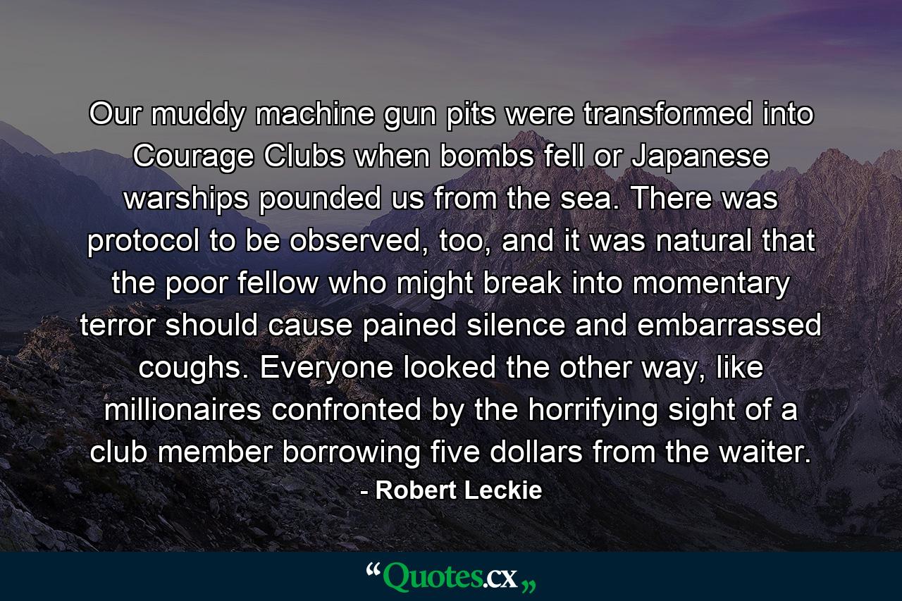 Our muddy machine gun pits were transformed into Courage Clubs when bombs fell or Japanese warships pounded us from the sea. There was protocol to be observed, too, and it was natural that the poor fellow who might break into momentary terror should cause pained silence and embarrassed coughs. Everyone looked the other way, like millionaires confronted by the horrifying sight of a club member borrowing five dollars from the waiter. - Quote by Robert Leckie