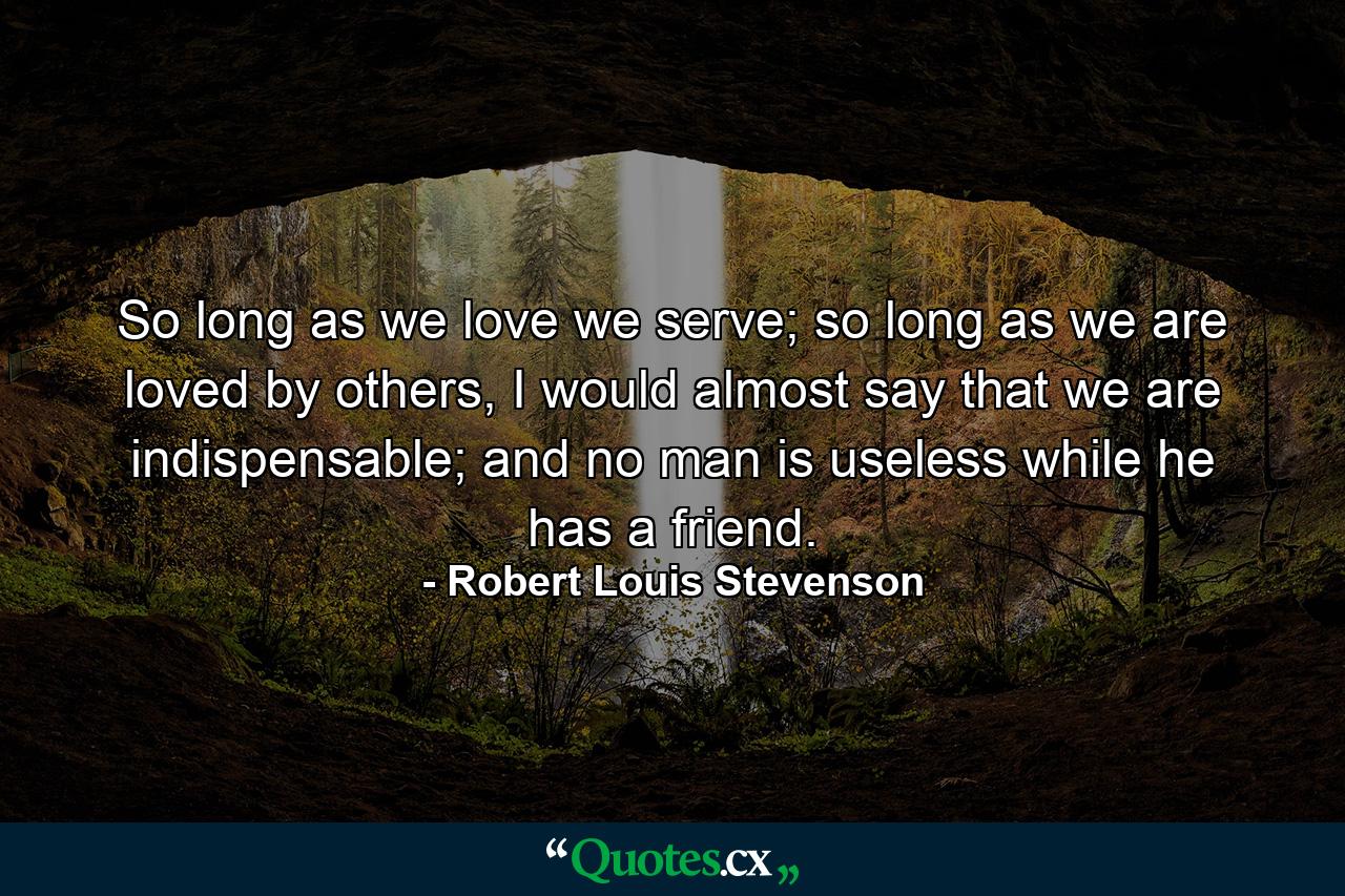 So long as we love we serve; so long as we are loved by others, I would almost say that we are indispensable; and no man is useless while he has a friend. - Quote by Robert Louis Stevenson