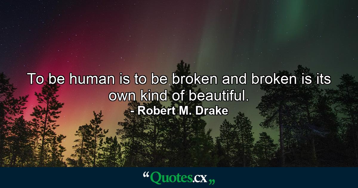 To be human is to be broken and broken is its own kind of beautiful. - Quote by Robert M. Drake