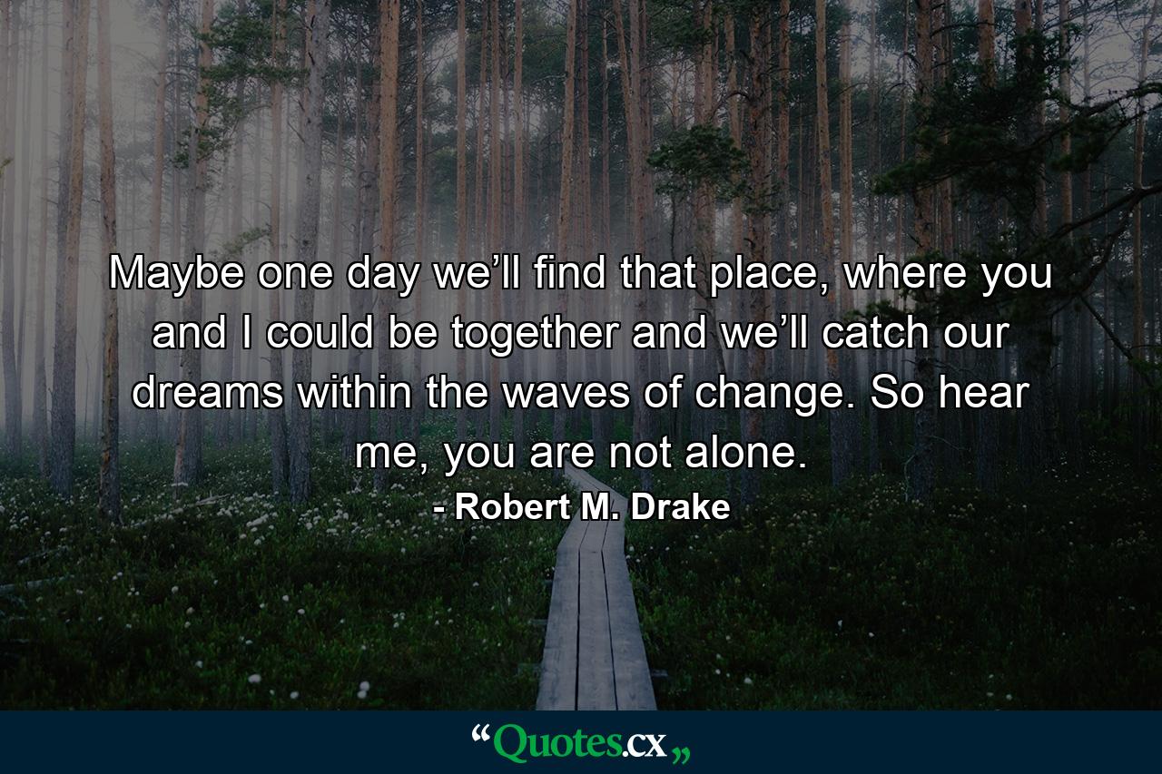 Maybe one day we’ll find that place, where you and I could be together and we’ll catch our dreams within the waves of change. So hear me, you are not alone. - Quote by Robert M. Drake