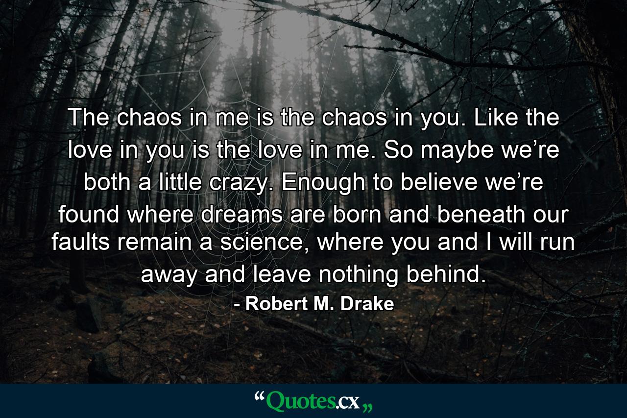 The chaos in me is the chaos in you. Like the love in you is the love in me. So maybe we’re both a little crazy. Enough to believe we’re found where dreams are born and beneath our faults remain a science, where you and I will run away and leave nothing behind. - Quote by Robert M. Drake