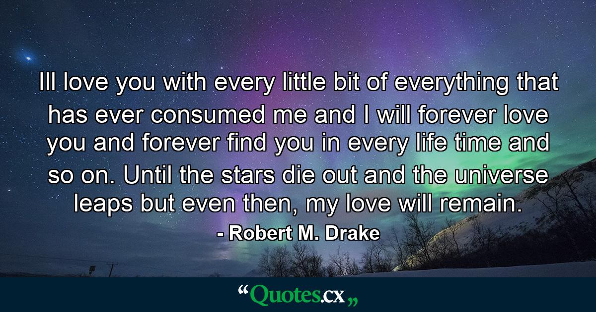 Ill love you with every little bit of everything that has ever consumed me and I will forever love you and forever find you in every life time and so on. Until the stars die out and the universe leaps but even then, my love will remain. - Quote by Robert M. Drake