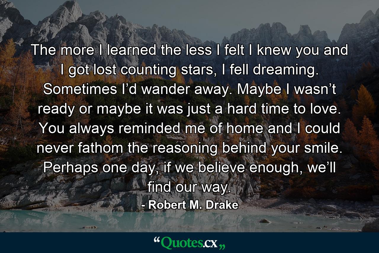 The more I learned the less I felt I knew you and I got lost counting stars, I fell dreaming. Sometimes I’d wander away. Maybe I wasn’t ready or maybe it was just a hard time to love. You always reminded me of home and I could never fathom the reasoning behind your smile. Perhaps one day, if we believe enough, we’ll find our way. - Quote by Robert M. Drake