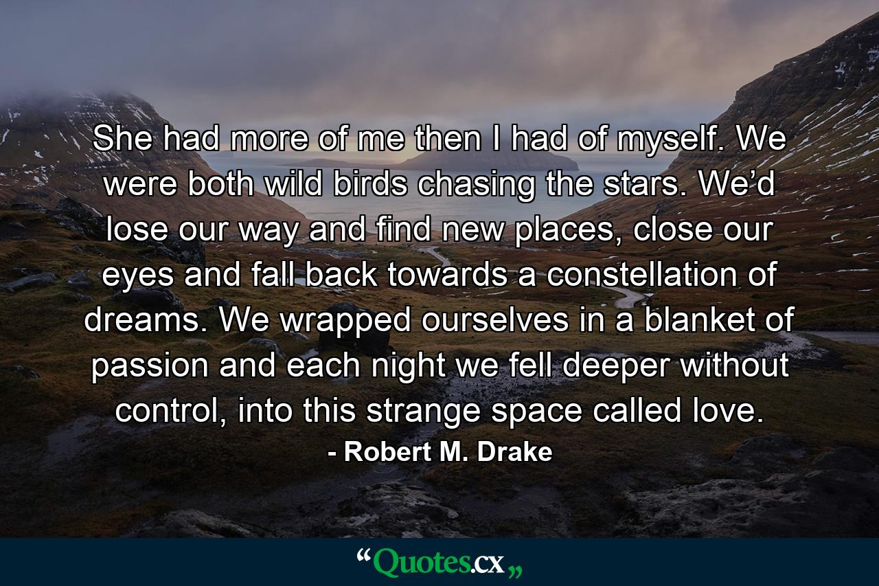 She had more of me then I had of myself. We were both wild birds chasing the stars. We’d lose our way and find new places, close our eyes and fall back towards a constellation of dreams. We wrapped ourselves in a blanket of passion and each night we fell deeper without control, into this strange space called love. - Quote by Robert M. Drake