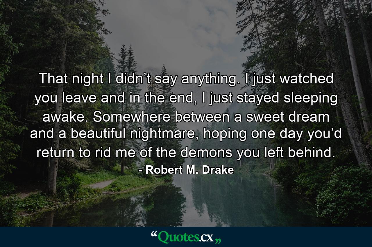 That night I didn’t say anything. I just watched you leave and in the end, I just stayed sleeping awake. Somewhere between a sweet dream and a beautiful nightmare, hoping one day you’d return to rid me of the demons you left behind. - Quote by Robert M. Drake