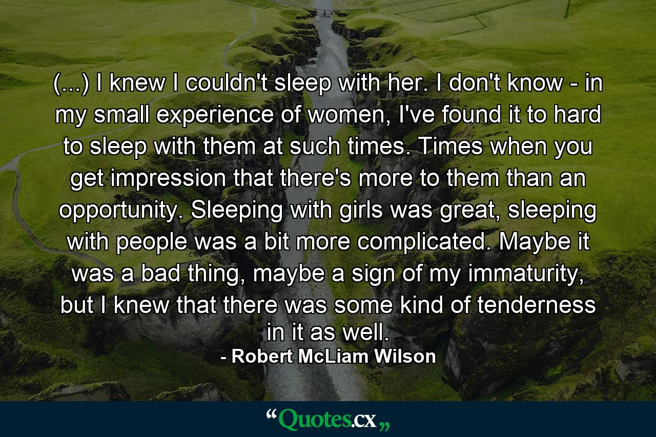 (...) I knew I couldn't sleep with her. I don't know - in my small experience of women, I've found it to hard to sleep with them at such times. Times when you get impression that there's more to them than an opportunity. Sleeping with girls was great, sleeping with people was a bit more complicated. Maybe it was a bad thing, maybe a sign of my immaturity, but I knew that there was some kind of tenderness in it as well. - Quote by Robert McLiam Wilson