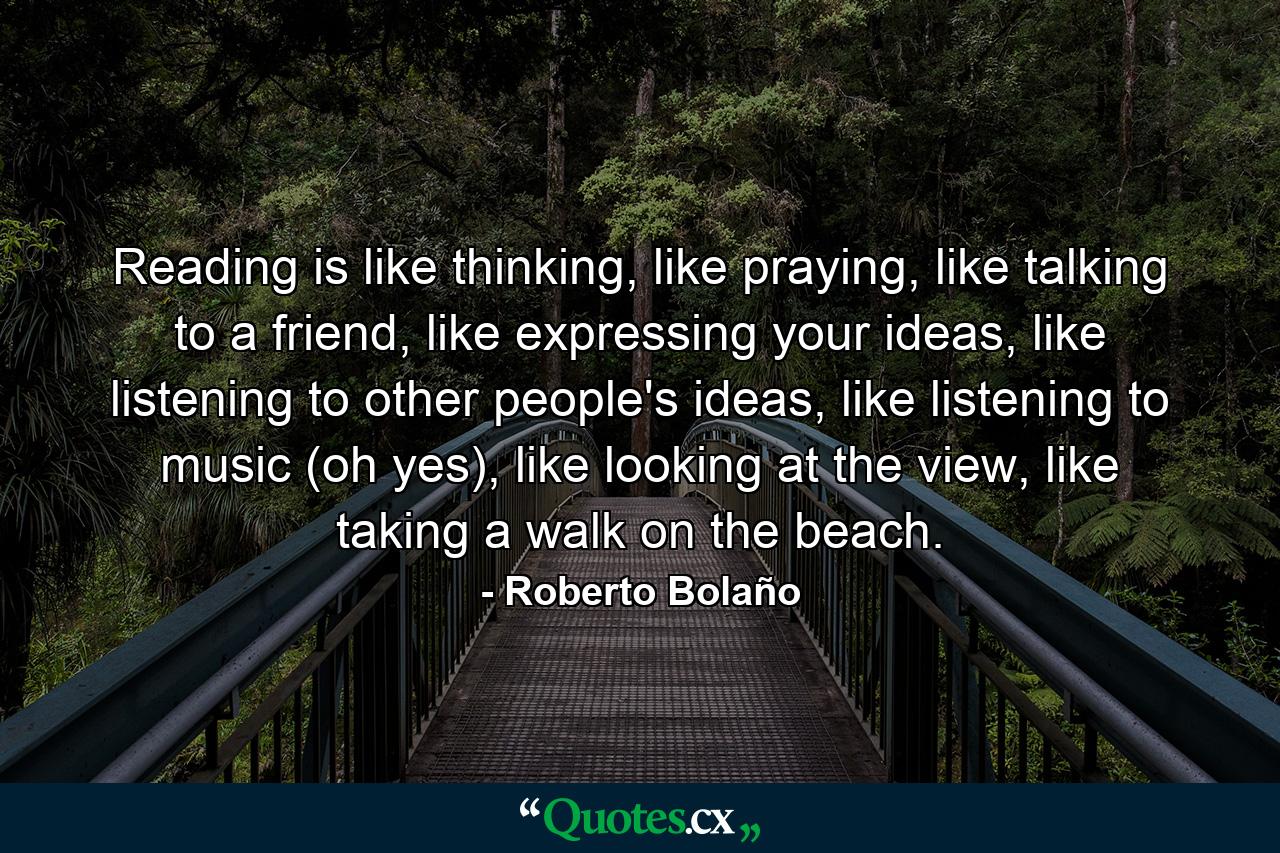 Reading is like thinking, like praying, like talking to a friend, like expressing your ideas, like listening to other people's ideas, like listening to music (oh yes), like looking at the view, like taking a walk on the beach. - Quote by Roberto Bolaño