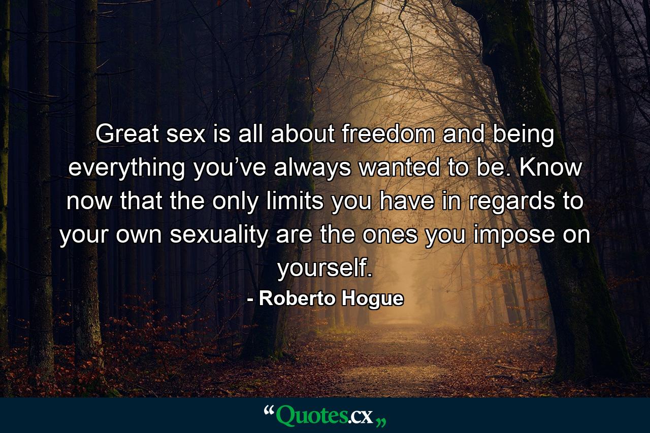 Great sex is all about freedom and being everything you’ve always wanted to be. Know now that the only limits you have in regards to your own sexuality are the ones you impose on yourself. - Quote by Roberto Hogue