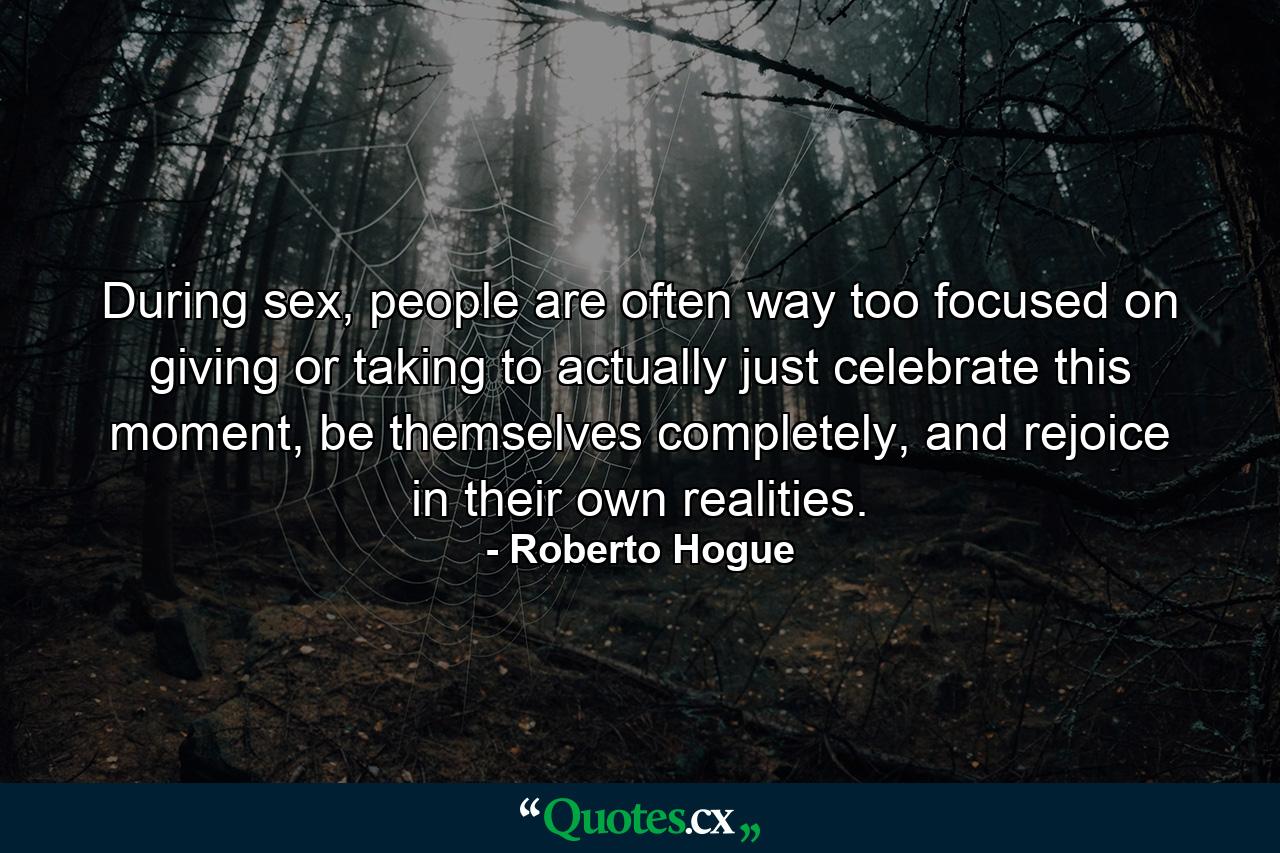 During sex, people are often way too focused on giving or taking to actually just celebrate this moment, be themselves completely, and rejoice in their own realities. - Quote by Roberto Hogue