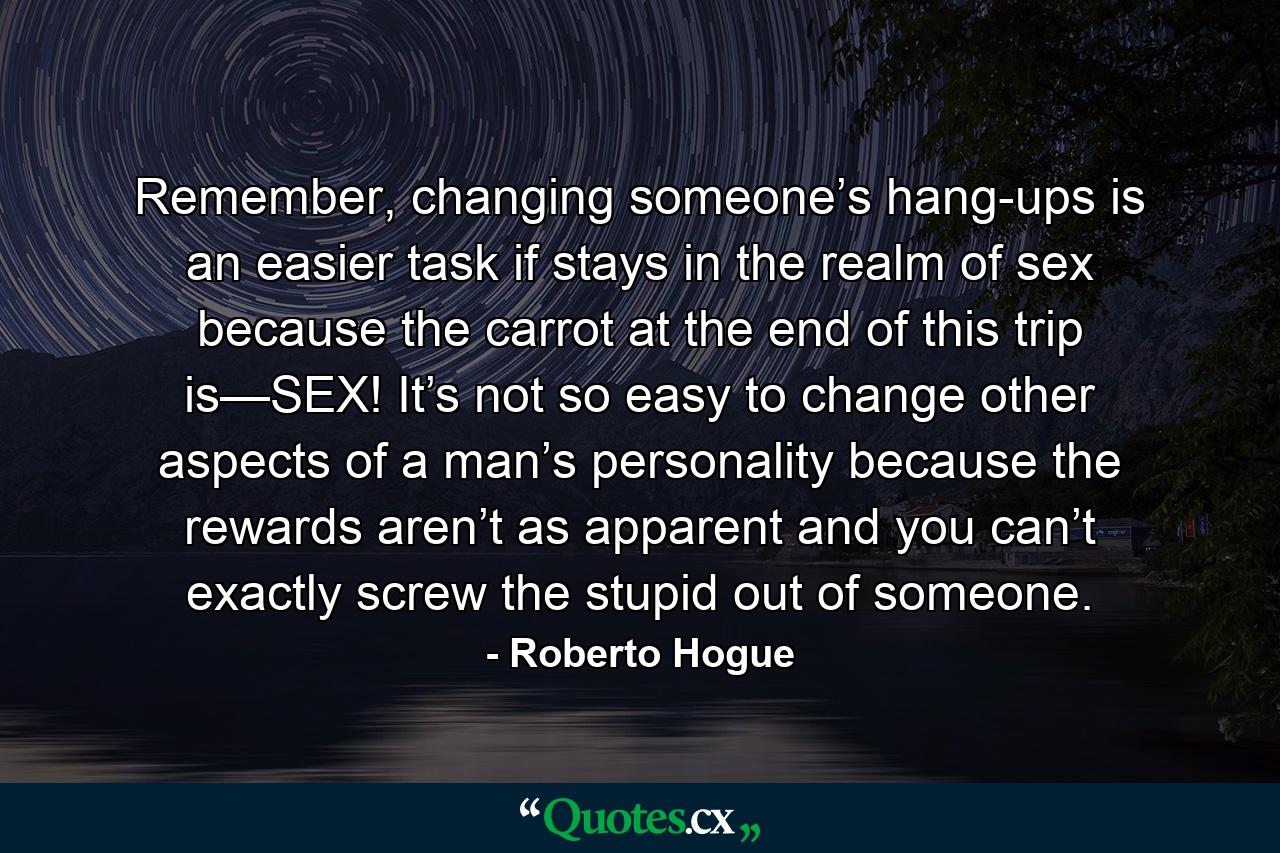 Remember, changing someone’s hang-ups is an easier task if stays in the realm of sex because the carrot at the end of this trip is—SEX! It’s not so easy to change other aspects of a man’s personality because the rewards aren’t as apparent and you can’t exactly screw the stupid out of someone. - Quote by Roberto Hogue