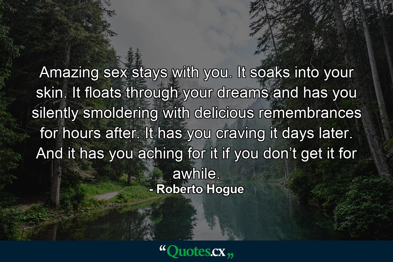 Amazing sex stays with you. It soaks into your skin. It floats through your dreams and has you silently smoldering with delicious remembrances for hours after. It has you craving it days later. And it has you aching for it if you don’t get it for awhile. - Quote by Roberto Hogue