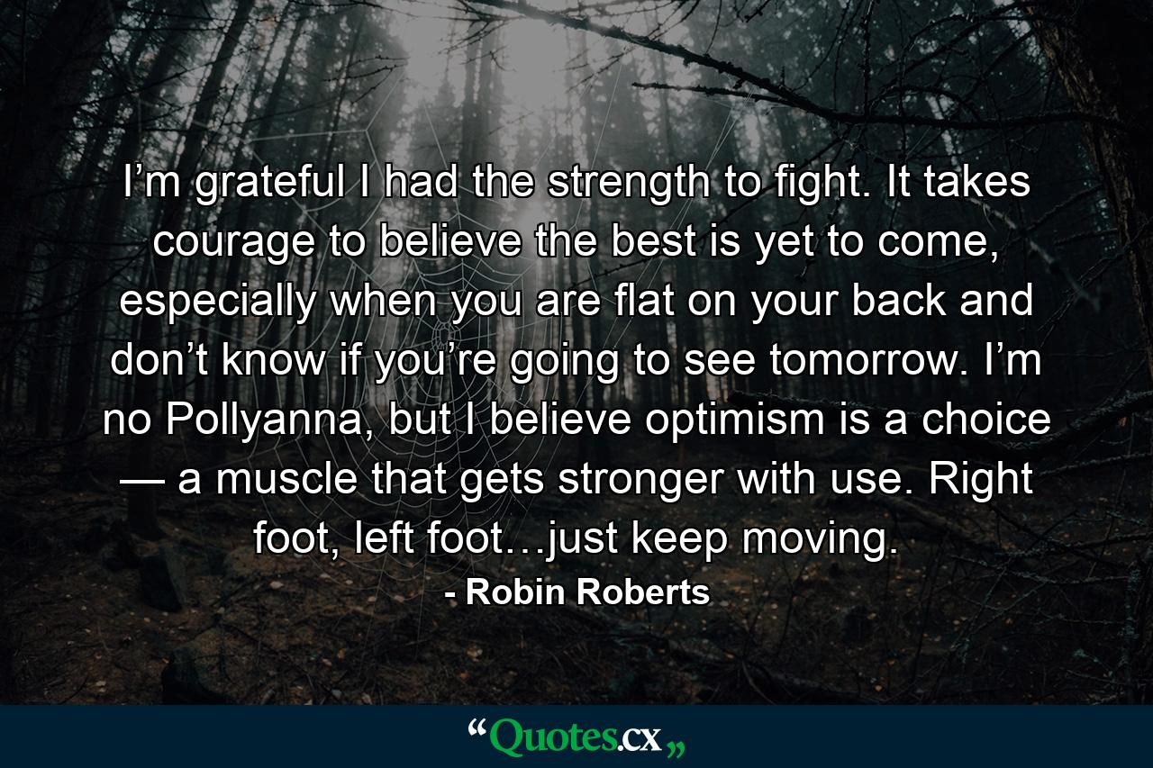 I’m grateful I had the strength to fight. It takes courage to believe the best is yet to come, especially when you are flat on your back and don’t know if you’re going to see tomorrow. I’m no Pollyanna, but I believe optimism is a choice — a muscle that gets stronger with use. Right foot, left foot…just keep moving. - Quote by Robin Roberts