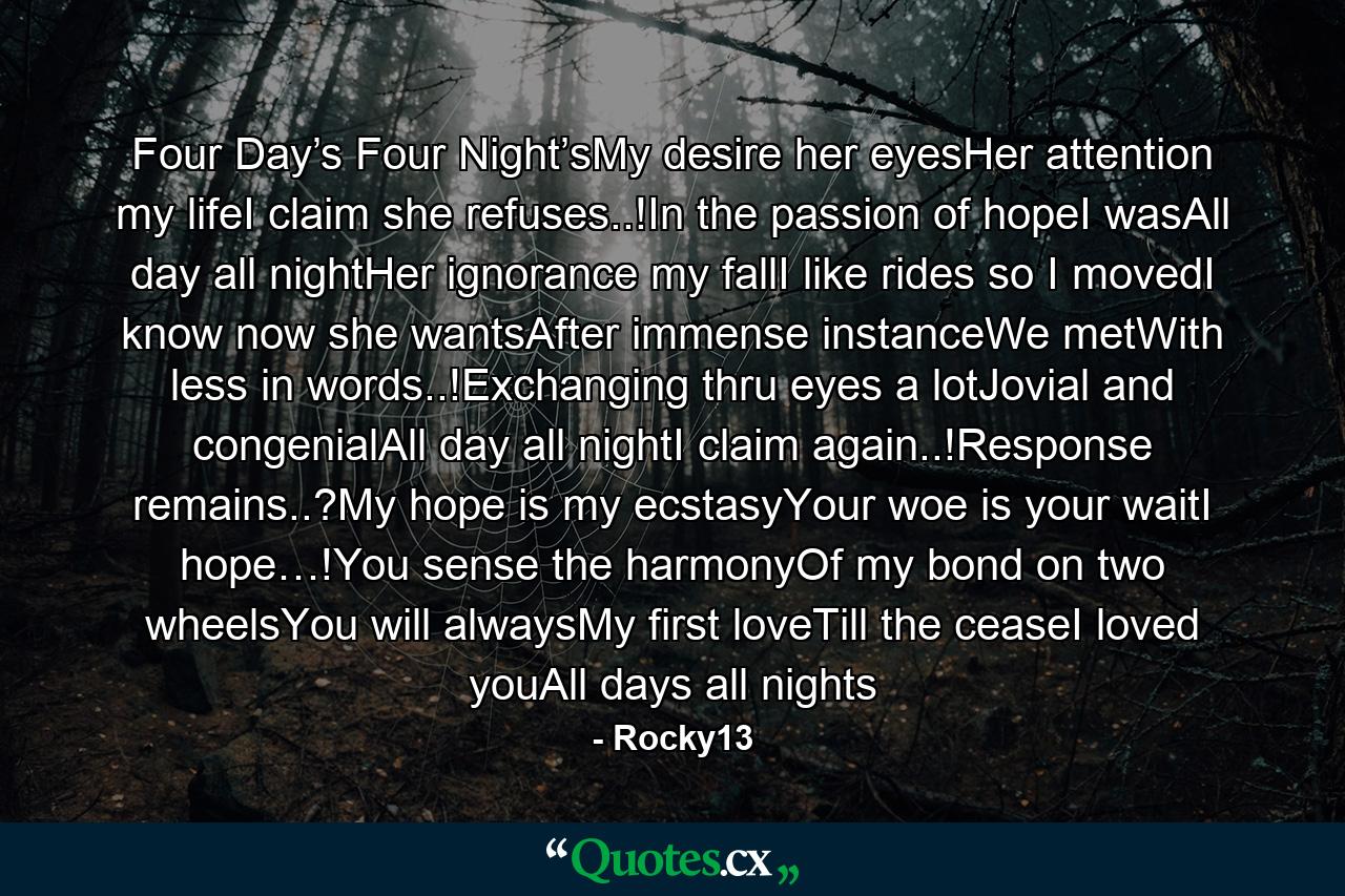 Four Day’s Four Night’sMy desire her eyesHer attention my lifeI claim she refuses..!In the passion of hopeI wasAll day all nightHer ignorance my fallI like rides so I movedI know now she wantsAfter immense instanceWe metWith less in words..!Exchanging thru eyes a lotJovial and congenialAll day all nightI claim again..!Response remains..?My hope is my ecstasyYour woe is your waitI hope…!You sense the harmonyOf my bond on two wheelsYou will alwaysMy first loveTill the ceaseI loved youAll days all nights - Quote by Rocky13