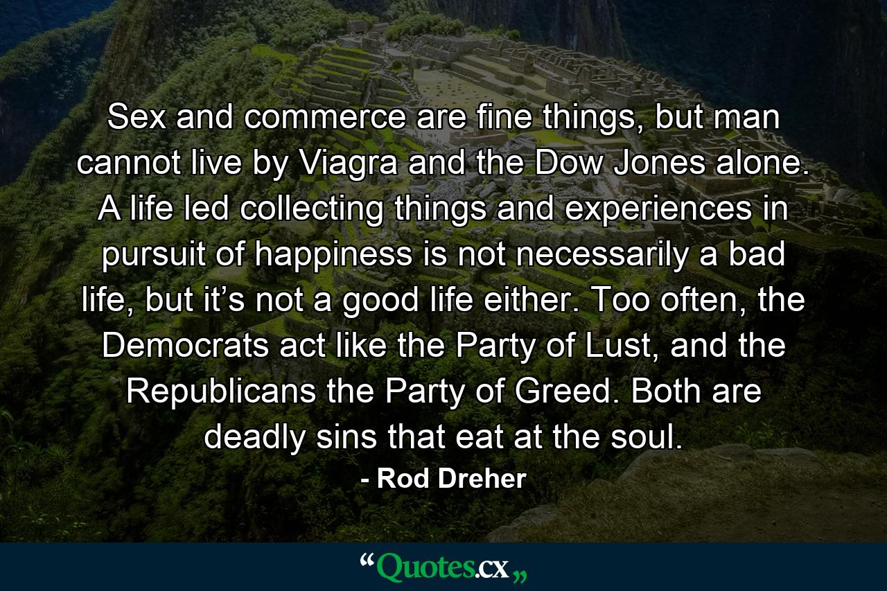 Sex and commerce are fine things, but man cannot live by Viagra and the Dow Jones alone. A life led collecting things and experiences in pursuit of happiness is not necessarily a bad life, but it’s not a good life either. Too often, the Democrats act like the Party of Lust, and the Republicans the Party of Greed. Both are deadly sins that eat at the soul. - Quote by Rod Dreher