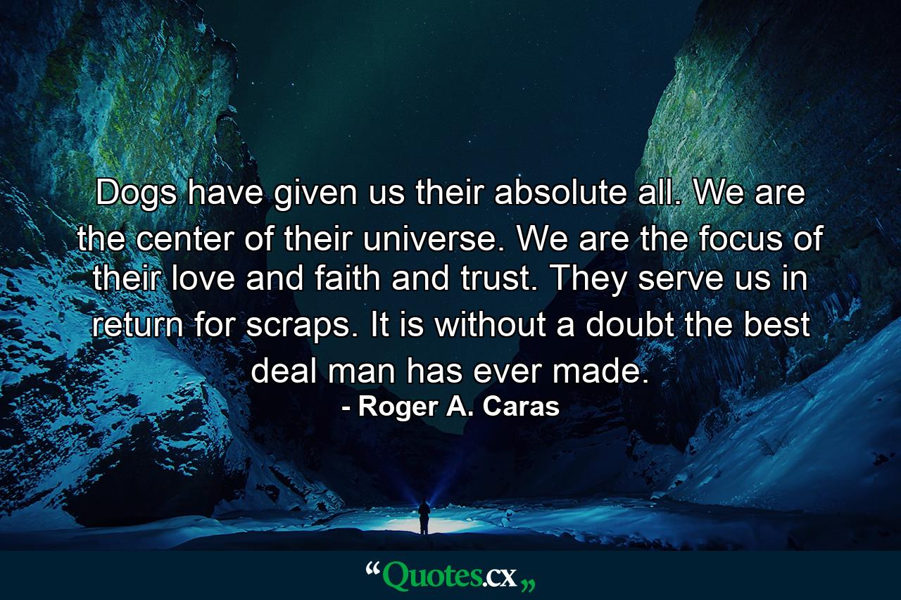 Dogs have given us their absolute all. We are the center of their universe. We are the focus of their love and faith and trust. They serve us in return for scraps. It is without a doubt the best deal man has ever made. - Quote by Roger A. Caras