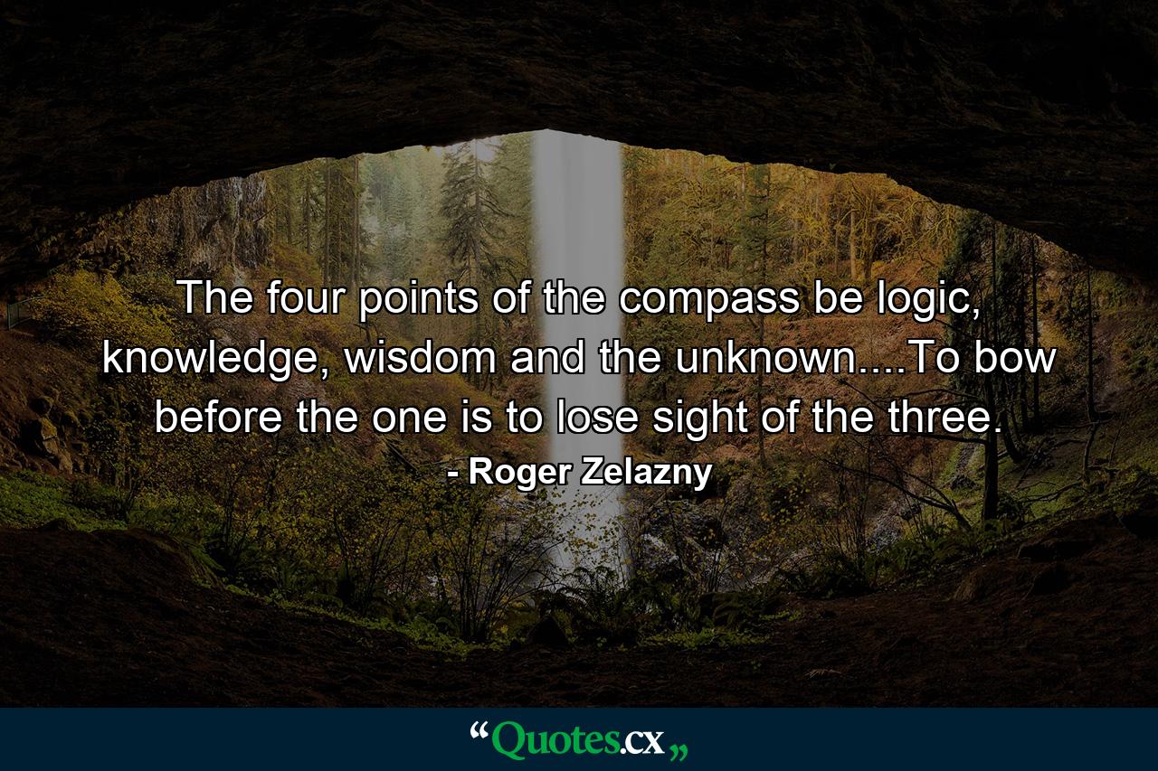 The four points of the compass be logic, knowledge, wisdom and the unknown....To bow before the one is to lose sight of the three. - Quote by Roger Zelazny