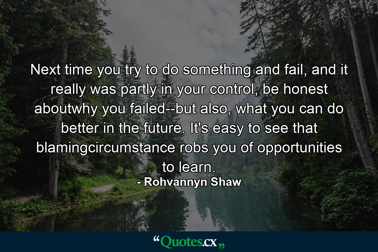 Next time you try to do something and fail, and it really was partly in your control, be honest aboutwhy you failed--but also, what you can do better in the future. It's easy to see that blamingcircumstance robs you of opportunities to learn. - Quote by Rohvannyn Shaw