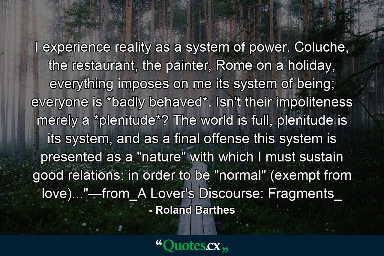 I experience reality as a system of power. Coluche, the restaurant, the painter, Rome on a holiday, everything imposes on me its system of being; everyone is *badly behaved*. Isn't their impoliteness merely a *plenitude*? The world is full, plenitude is its system, and as a final offense this system is presented as a 