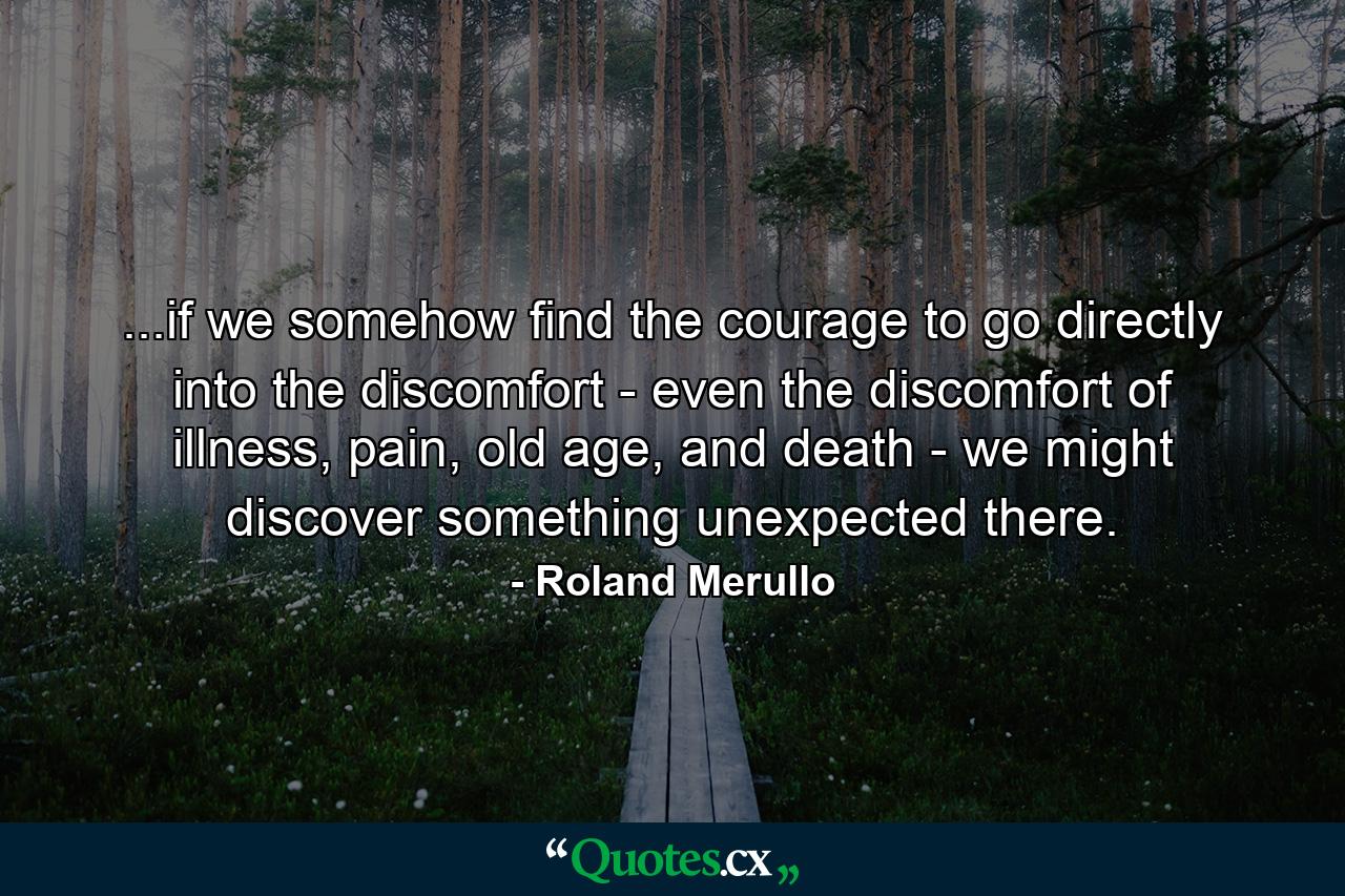 ...if we somehow find the courage to go directly into the discomfort - even the discomfort of illness, pain, old age, and death - we might discover something unexpected there. - Quote by Roland Merullo