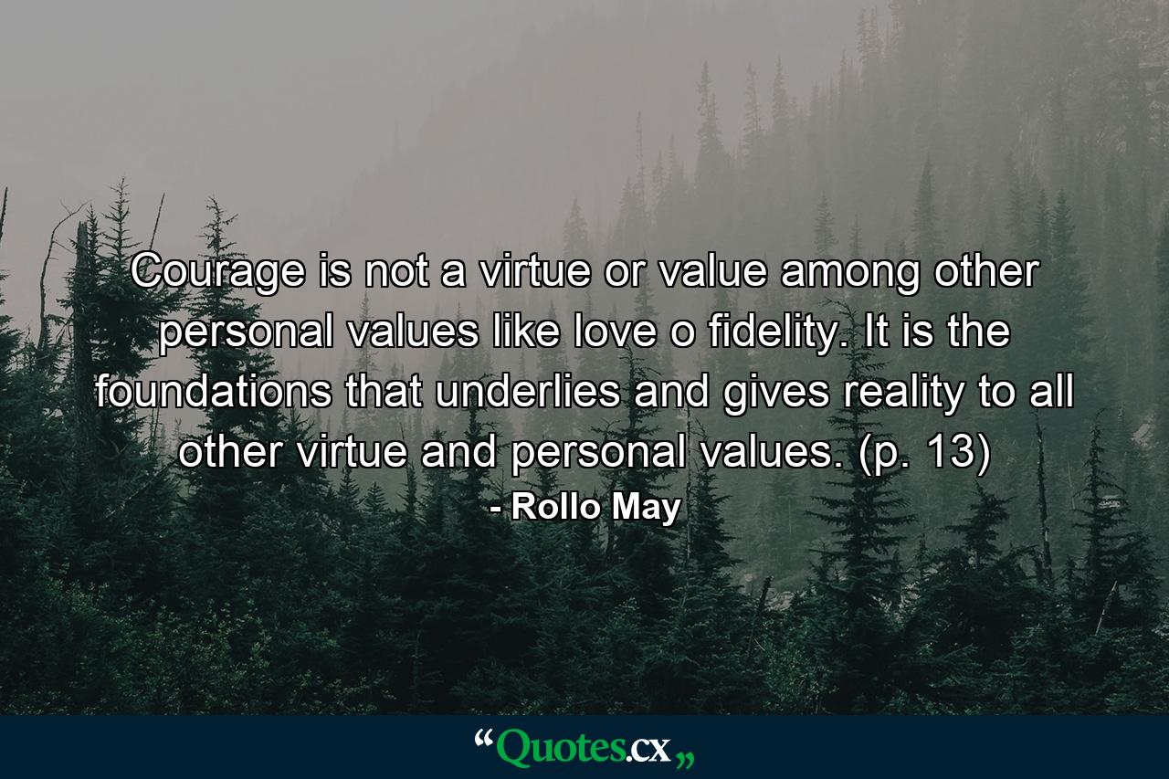 Courage is not a virtue or value among other personal values like love o fidelity. It is the foundations that underlies and gives reality to all other virtue and personal values. (p. 13) - Quote by Rollo May