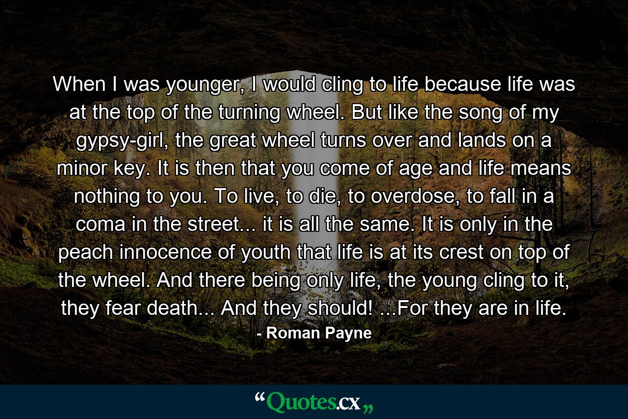 When I was younger, I would cling to life because life was at the top of the turning wheel. But like the song of my gypsy-girl, the great wheel turns over and lands on a minor key. It is then that you come of age and life means nothing to you. To live, to die, to overdose, to fall in a coma in the street... it is all the same. It is only in the peach innocence of youth that life is at its crest on top of the wheel. And there being only life, the young cling to it, they fear death... And they should! ...For they are in life. - Quote by Roman Payne