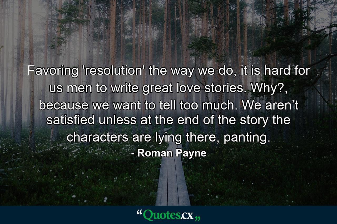 Favoring 'resolution' the way we do, it is hard for us men to write great love stories. Why?, because we want to tell too much. We aren’t satisfied unless at the end of the story the characters are lying there, panting. - Quote by Roman Payne