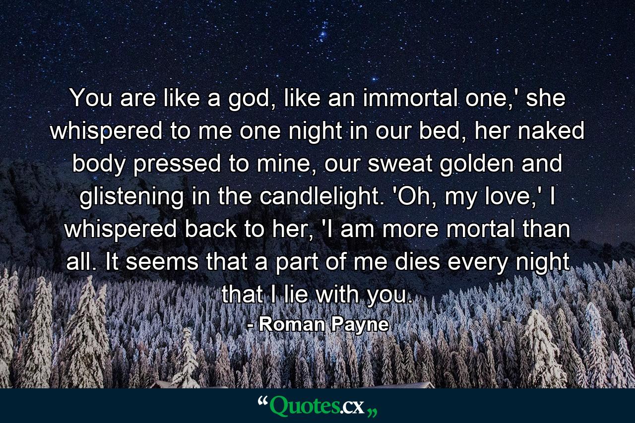 You are like a god, like an immortal one,' she whispered to me one night in our bed, her naked body pressed to mine, our sweat golden and glistening in the candlelight. 'Oh, my love,' I whispered back to her, 'I am more mortal than all. It seems that a part of me dies every night that I lie with you. - Quote by Roman Payne