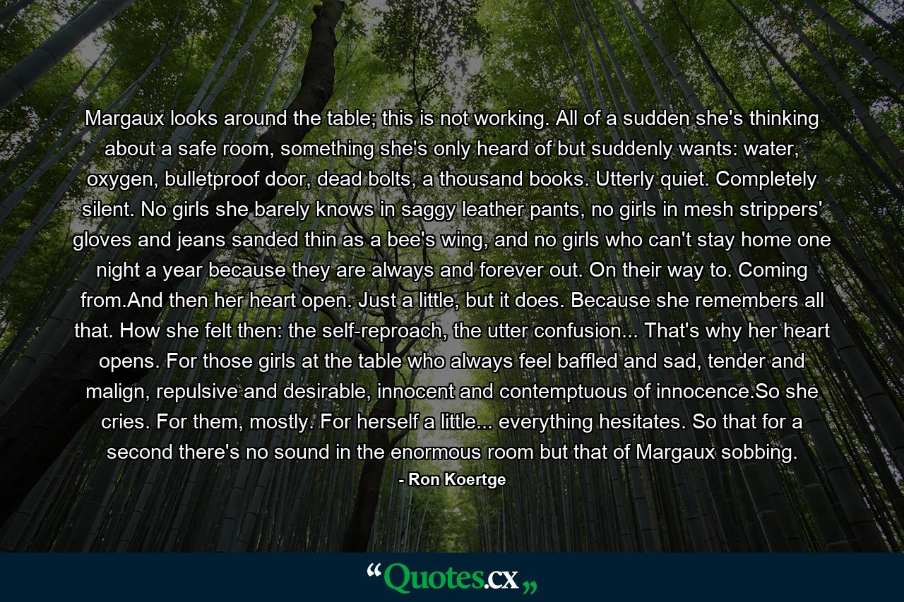Margaux looks around the table; this is not working. All of a sudden she's thinking about a safe room, something she's only heard of but suddenly wants: water, oxygen, bulletproof door, dead bolts, a thousand books. Utterly quiet. Completely silent. No girls she barely knows in saggy leather pants, no girls in mesh strippers' gloves and jeans sanded thin as a bee's wing, and no girls who can't stay home one night a year because they are always and forever out. On their way to. Coming from.And then her heart open. Just a little, but it does. Because she remembers all that. How she felt then: the self-reproach, the utter confusion... That's why her heart opens. For those girls at the table who always feel baffled and sad, tender and malign, repulsive and desirable, innocent and contemptuous of innocence.So she cries. For them, mostly. For herself a little... everything hesitates. So that for a second there's no sound in the enormous room but that of Margaux sobbing. - Quote by Ron Koertge