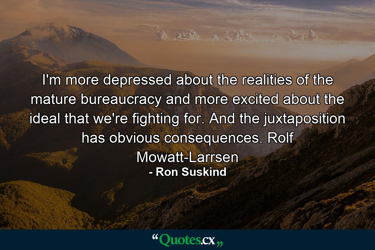 I'm more depressed about the realities of the mature bureaucracy and more excited about the ideal that we're fighting for. And the juxtaposition has obvious consequences. Rolf Mowatt-Larrsen - Quote by Ron Suskind