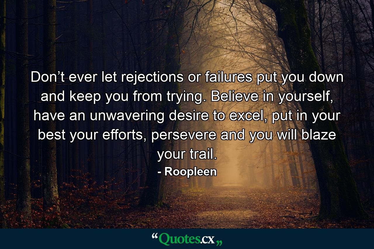 Don’t ever let rejections or failures put you down and keep you from trying. Believe in yourself, have an unwavering desire to excel, put in your best your efforts, persevere and you will blaze your trail. - Quote by Roopleen