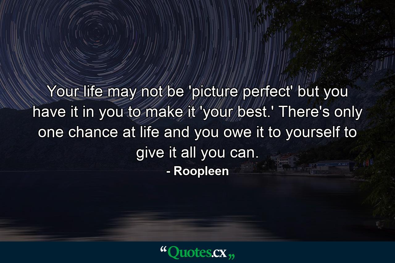 Your life may not be 'picture perfect' but you have it in you to make it 'your best.' There's only one chance at life and you owe it to yourself to give it all you can. - Quote by Roopleen