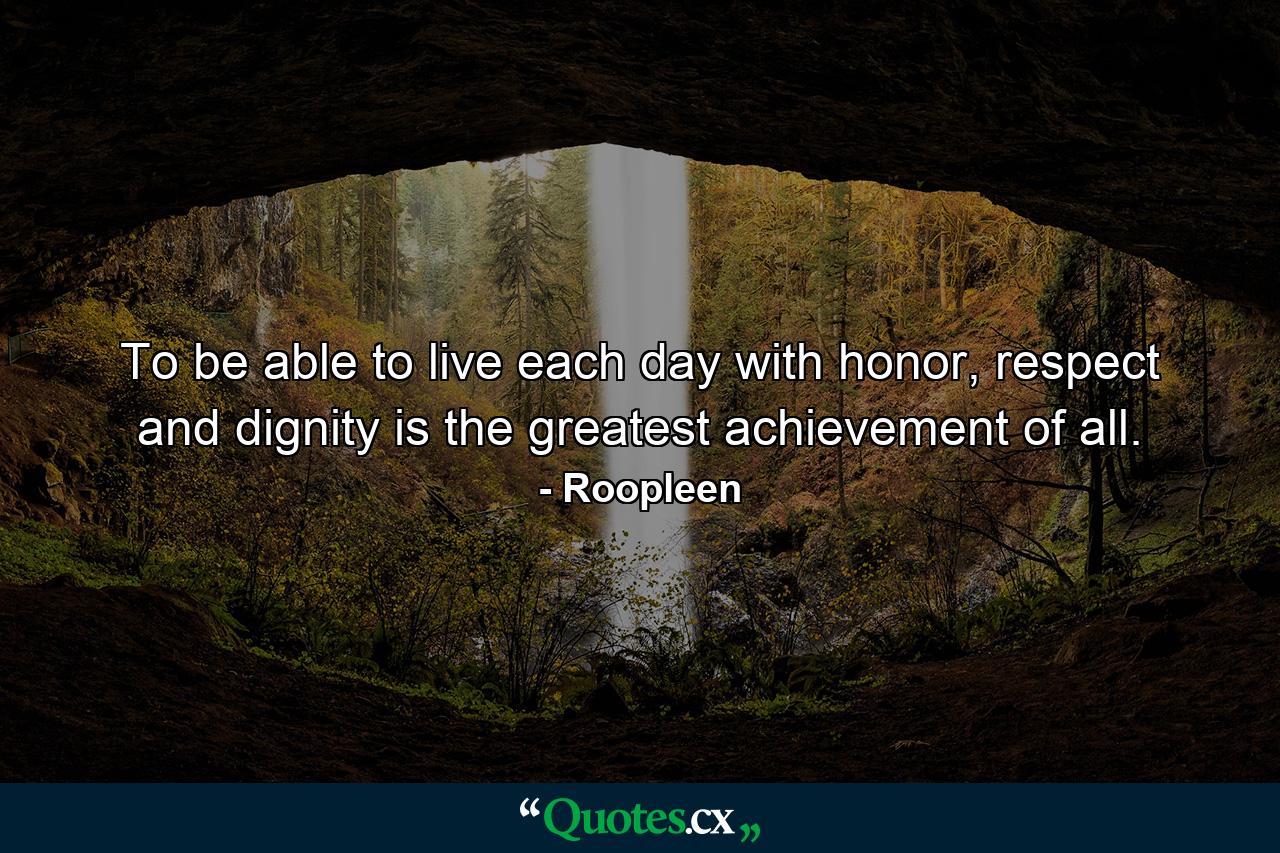 To be able to live each day with honor, respect and dignity is the greatest achievement of all. - Quote by Roopleen