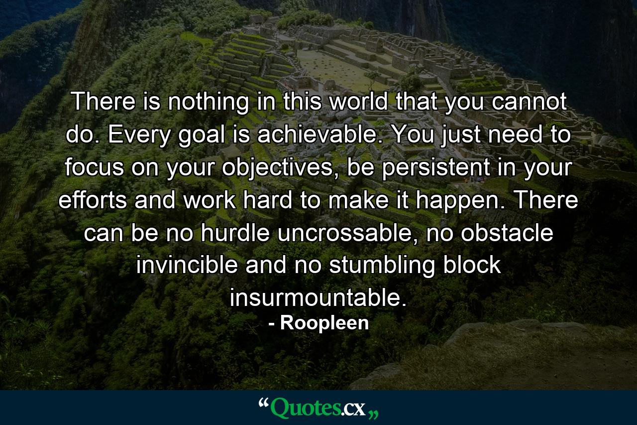 There is nothing in this world that you cannot do. Every goal is achievable. You just need to focus on your objectives, be persistent in your efforts and work hard to make it happen. There can be no hurdle uncrossable, no obstacle invincible and no stumbling block insurmountable. - Quote by Roopleen