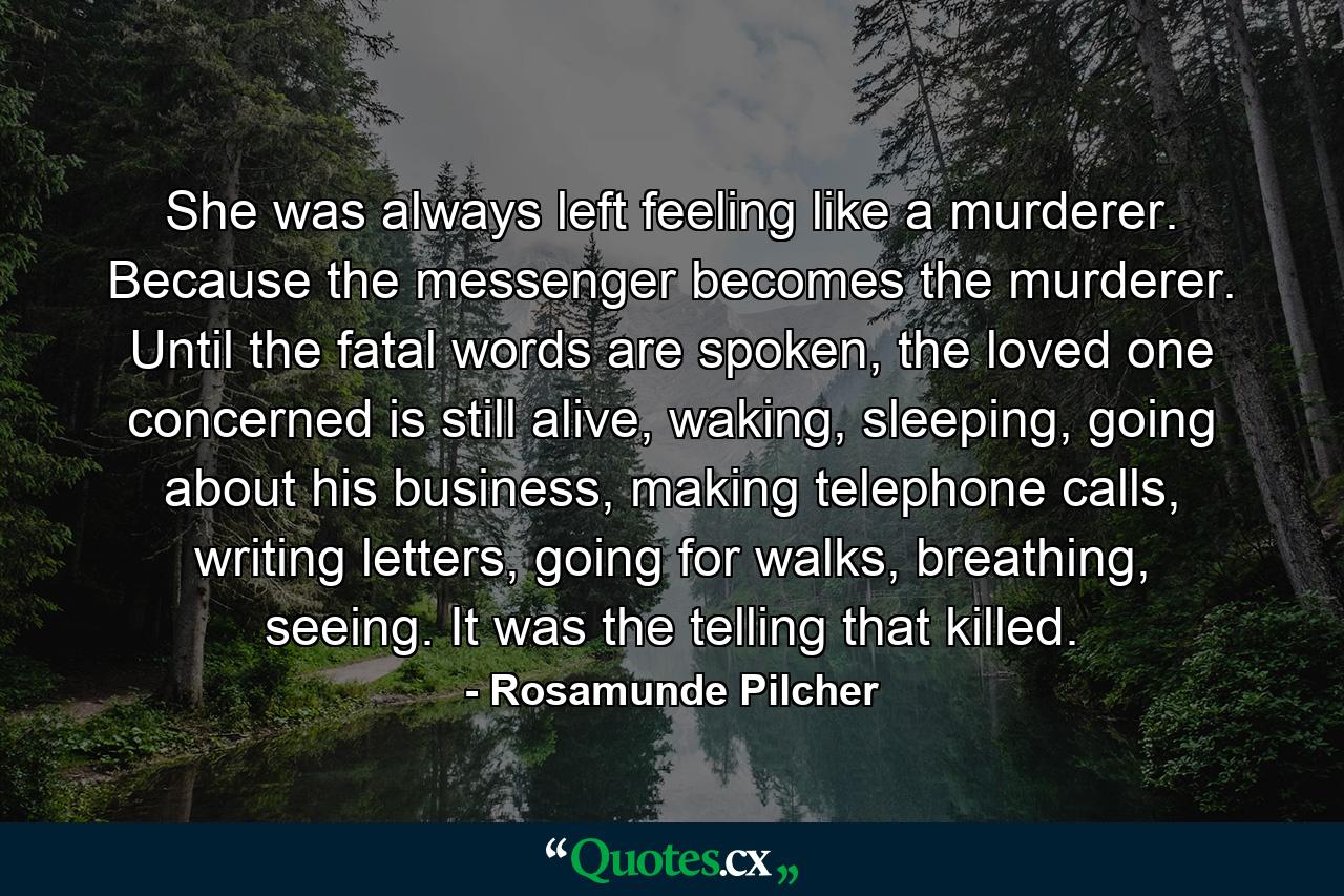 She was always left feeling like a murderer. Because the messenger becomes the murderer. Until the fatal words are spoken, the loved one concerned is still alive, waking, sleeping, going about his business, making telephone calls, writing letters, going for walks, breathing, seeing. It was the telling that killed. - Quote by Rosamunde Pilcher