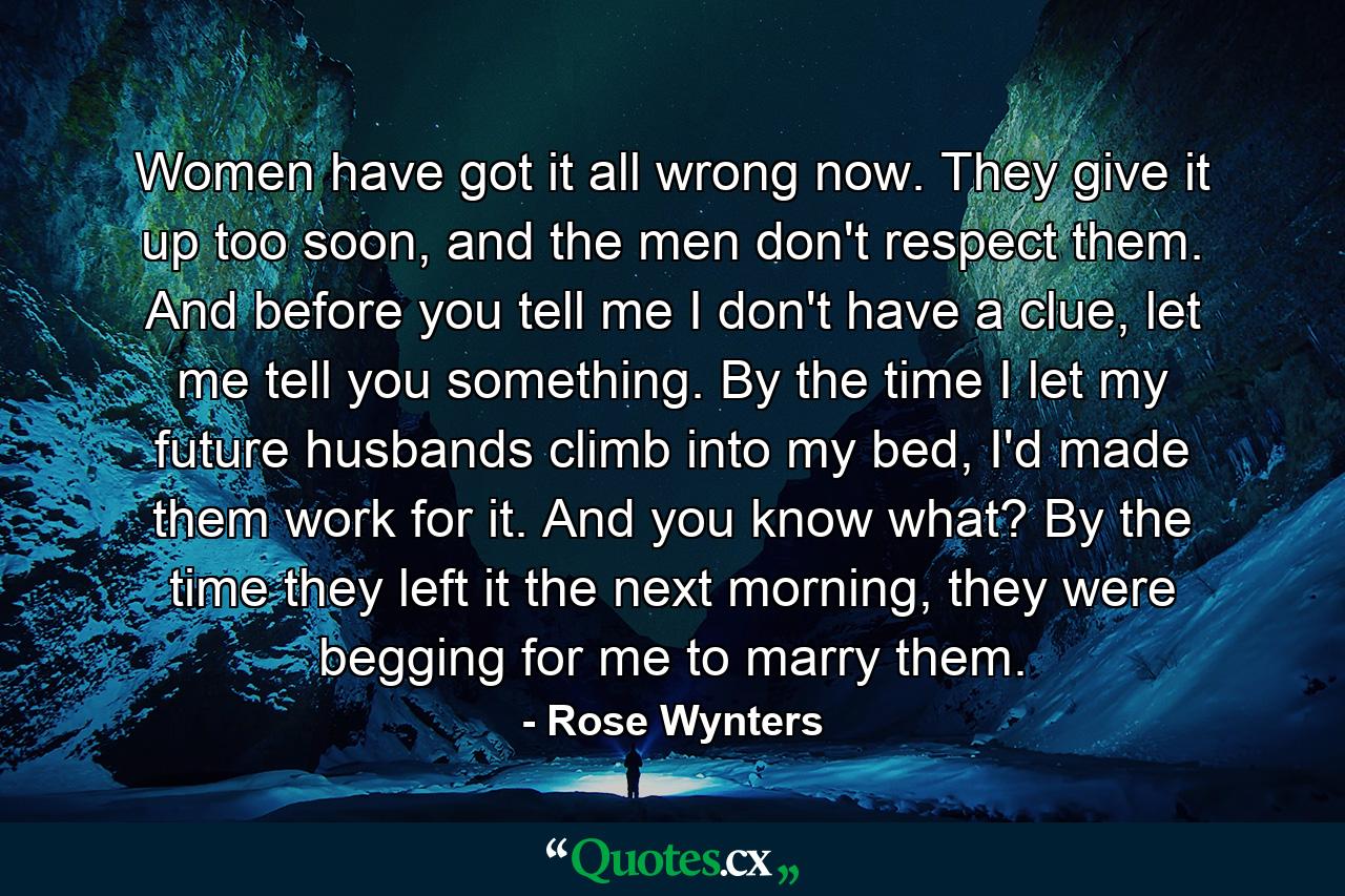 Women have got it all wrong now. They give it up too soon, and the men don't respect them. And before you tell me I don't have a clue, let me tell you something. By the time I let my future husbands climb into my bed, I'd made them work for it. And you know what? By the time they left it the next morning, they were begging for me to marry them. - Quote by Rose Wynters