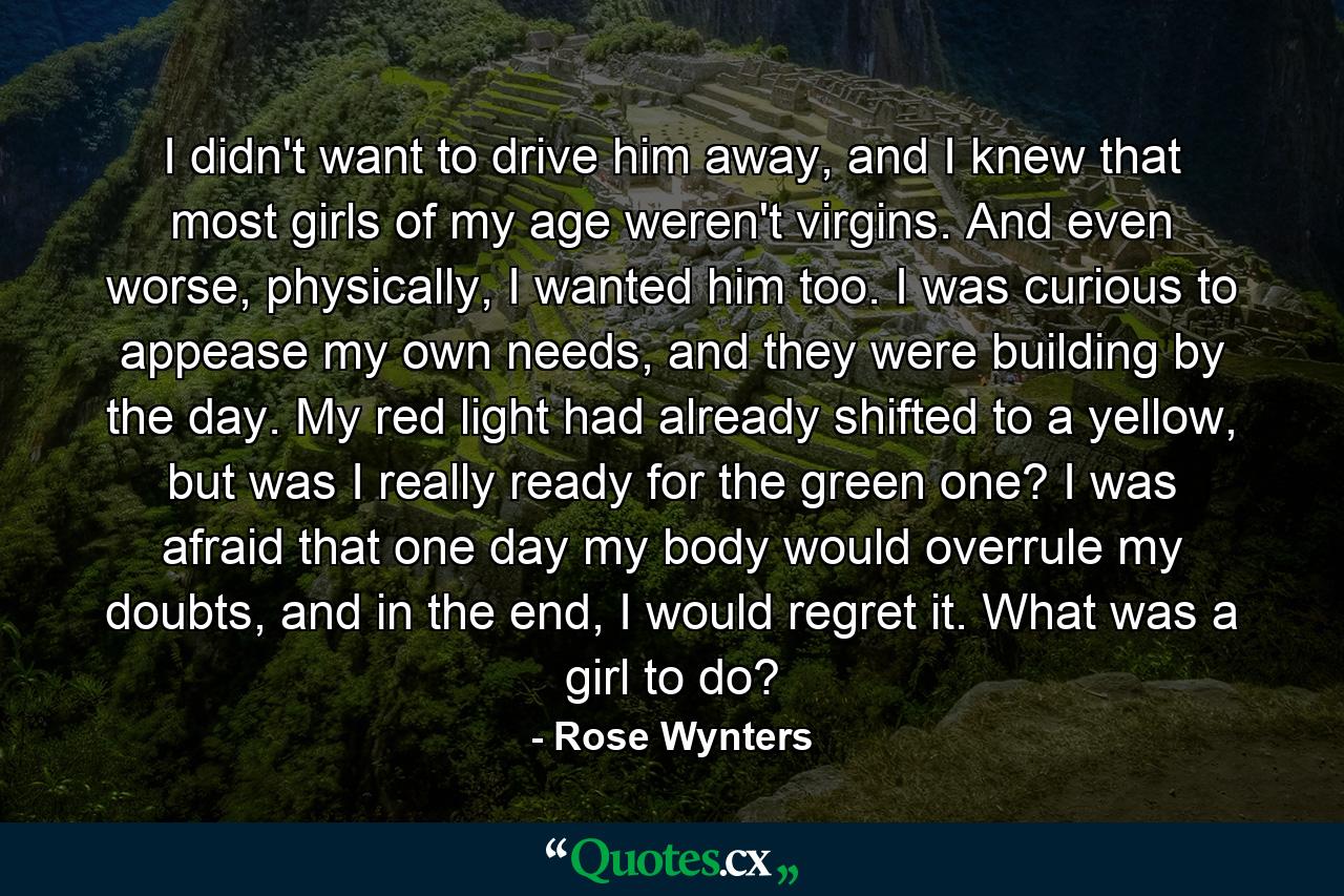 I didn't want to drive him away, and I knew that most girls of my age weren't virgins. And even worse, physically, I wanted him too. I was curious to appease my own needs, and they were building by the day. My red light had already shifted to a yellow, but was I really ready for the green one? I was afraid that one day my body would overrule my doubts, and in the end, I would regret it. What was a girl to do? - Quote by Rose Wynters