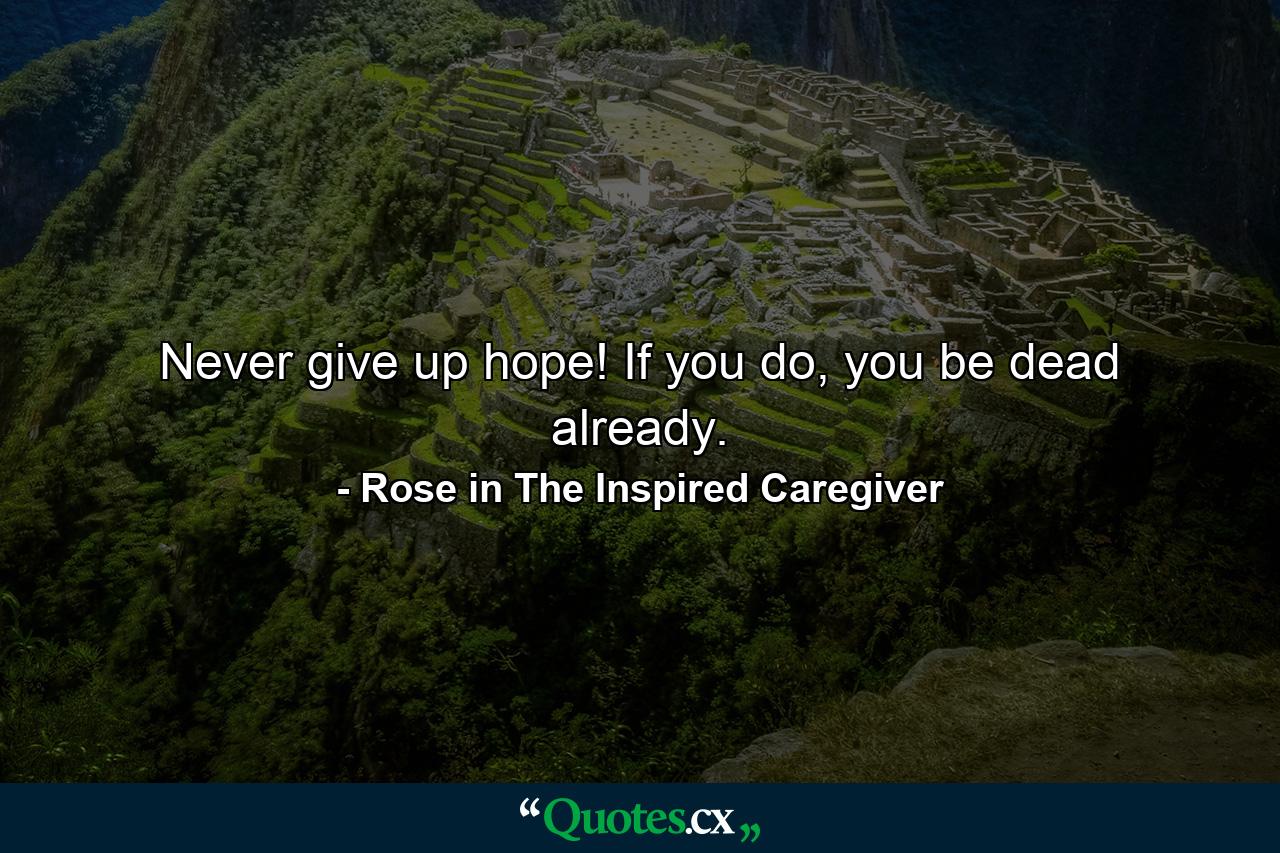 Never give up hope! If you do, you be dead already. - Quote by Rose in The Inspired Caregiver