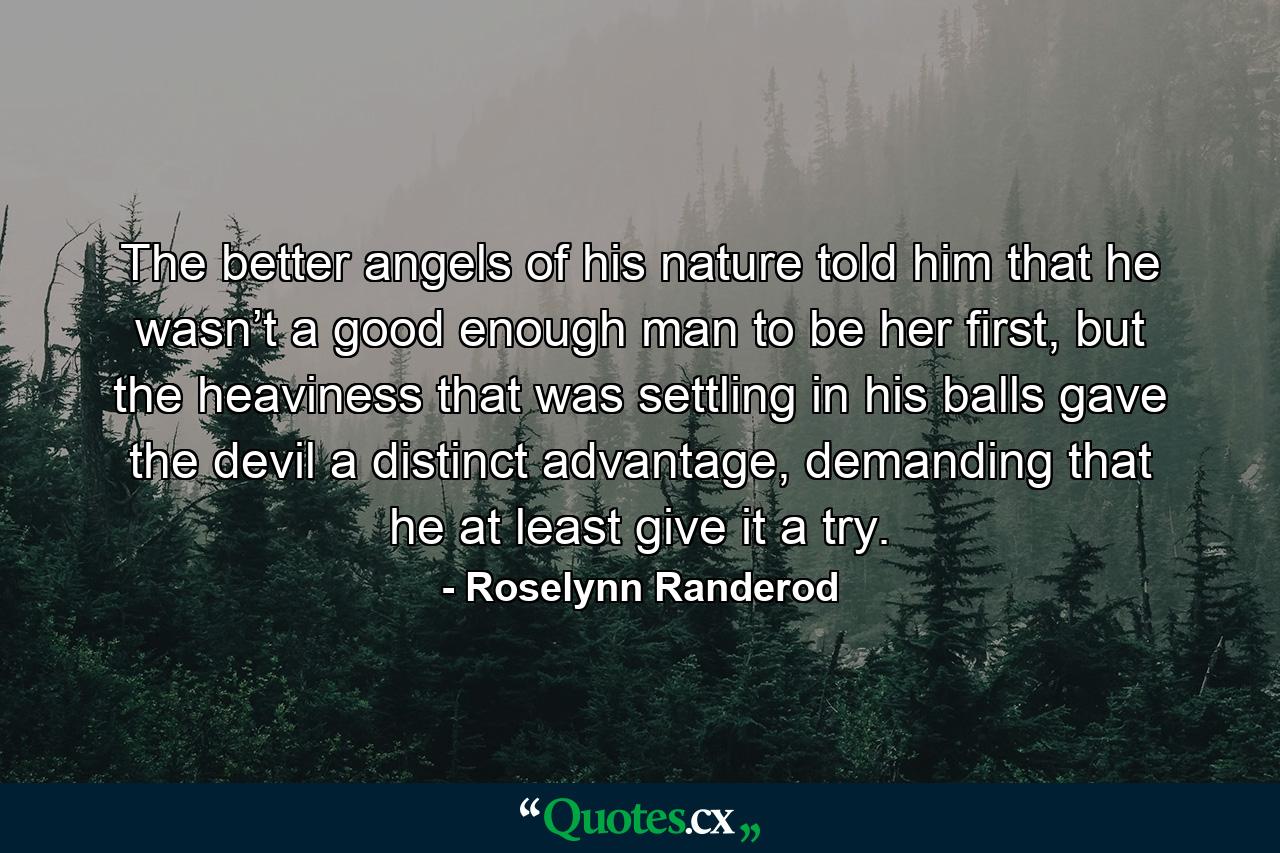 The better angels of his nature told him that he wasn’t a good enough man to be her first, but the heaviness that was settling in his balls gave the devil a distinct advantage, demanding that he at least give it a try. - Quote by Roselynn Randerod