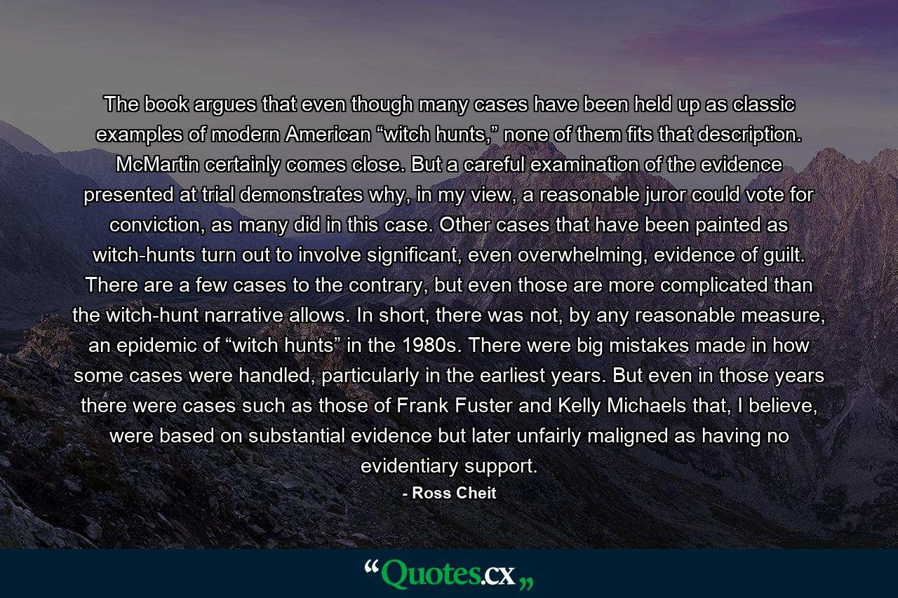 The book argues that even though many cases have been held up as classic examples of modern American “witch hunts,” none of them fits that description. McMartin certainly comes close. But a careful examination of the evidence presented at trial demonstrates why, in my view, a reasonable juror could vote for conviction, as many did in this case. Other cases that have been painted as witch-hunts turn out to involve significant, even overwhelming, evidence of guilt. There are a few cases to the contrary, but even those are more complicated than the witch-hunt narrative allows. In short, there was not, by any reasonable measure, an epidemic of “witch hunts” in the 1980s. There were big mistakes made in how some cases were handled, particularly in the earliest years. But even in those years there were cases such as those of Frank Fuster and Kelly Michaels that, I believe, were based on substantial evidence but later unfairly maligned as having no evidentiary support. - Quote by Ross Cheit